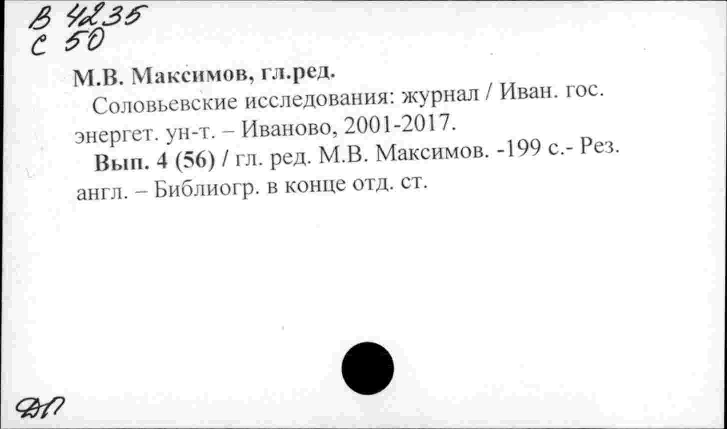 ﻿М.В. Максимов, гл.ред.
Соловьевские исследования: журнал / Иван. гос. энергет. ун-т. - Иваново, 2001-2017.
Вып. 4 (56) / гл. ред. М.В. Максимов. -199 с.- Рез англ. - Библиогр. в конце отд. ст.